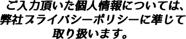 ご入力頂いた個人情報については、弊社プライバシーポリシーに準じて取り扱います。